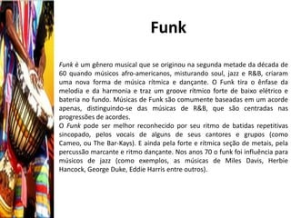Funk
Funk é um gênero musical que se originou na segunda metade da década de
60 quando músicos afro-americanos, misturando soul, jazz e R&B, criaram
uma nova forma de música rítmica e dançante. O Funk tira o ênfase da
melodia e da harmonia e traz um groove rítmico forte de baixo elétrico e
bateria no fundo. Músicas de Funk são comumente baseadas em um acorde
apenas, distinguindo-se das músicas de R&B, que são centradas nas
progressões de acordes.
O Funk pode ser melhor reconhecido por seu ritmo de batidas repetitivas
sincopado, pelos vocais de alguns de seus cantores e grupos (como
Cameo, ou The Bar-Kays). E ainda pela forte e rítmica seção de metais, pela
percussão marcante e ritmo dançante. Nos anos 70 o funk foi influência para
músicos de jazz (como exemplos, as músicas de Miles Davis, Herbie
Hancock, George Duke, Eddie Harris entre outros).
 