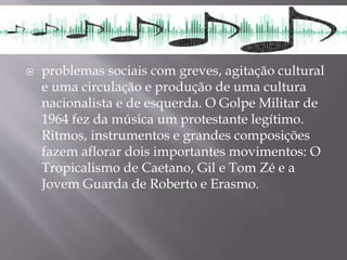  problemas sociais com greves, agitação cultural
e uma circulação e produção de uma cultura
nacionalista e de esquerda. O Golpe Militar de
1964 fez da música um protestante legítimo.
Ritmos, instrumentos e grandes composições
fazem aflorar dois importantes movimentos: O
Tropicalismo de Caetano, Gil e Tom Zé e a
Jovem Guarda de Roberto e Erasmo.
 