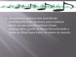  As melhores músicas dos anos 60 são
consideradas hoje um berço para a música
atual, em que grandes artistas foram
consagrados a partir da Bossa Nova levando o
nome do Brasil para todos os cantos do mundo.
 