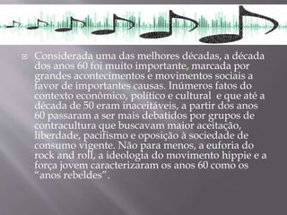  Considerada uma das melhores décadas, a década
dos anos 60 foi muito importante, marcada por
grandes acontecimentos e movimentos sociais a
favor de importantes causas. Inúmeros fatos do
contexto econômico, político e cultural e que até a
década de 50 eram inaceitáveis, a partir dos anos
60 passaram a ser mais debatidos por grupos de
contracultura que buscavam maior aceitação,
liberdade, pacifismo e oposição à sociedade de
consumo vigente. Não para menos, a euforia do
rock and roll, a ideologia do movimento hippie e a
força jovem caracterizaram os anos 60 como os
“anos rebeldes”.
 
