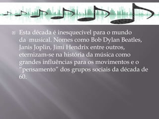  Esta década é inesquecível para o mundo
da musical. Nomes como Bob Dylan Beatles,
Janis Joplin, Jimi Hendrix entre outros,
eternizam-se na história da música como
grandes influências para os movimentos e o
“pensamento” dos grupos sociais da década de
60.
 