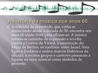  A rebeldia da juventude, que vinha se
anunciando desde a década de 50, encontra nos
anos 60 idade fértil para aflorar-se. A música
tornou-se caminho de expressão e revolta
contra a Guerra do Vietnã, a construção do
Muro de Berlim, os conflitos entre Israel, Síria
Egito e Jordânia e outros marcos históricos da
década, e muitos grupos e cantores passaram a
figurar na cena musical como símbolos de
protesto.
 