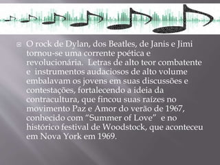 O rock de Dylan, dos Beatles, de Janis e Jimi
tornou-se uma corrente poética e
revolucionária. Letras de alto teor combatente
e instrumentos audaciosos de alto volume
embalavam os jovens em suas discussões e
contestações, fortalecendo a ideia da
contracultura, que fincou suas raízes no
movimento Paz e Amor do verão de 1967,
conhecido com “Summer of Love” e no
histórico festival de Woodstock, que aconteceu
em Nova York em 1969.
 