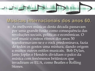  As melhores músicas desta década passavam
por uma grande fusão como consequência das
revoluções sociais, políticas e econômicas. O
surf music e outros ritmos dos anos 50
transformavam-se e o rock predominava, fazia
de todos os gostos uma mistura, dando origem
a muitos outros estilos musicais. Bob Dylan,
Janis Joplin e Hendrix dividiam o palco da
música com fenômenos britânicos que
invadiram os EUA, como Beatles e Rolling
Stones.
 