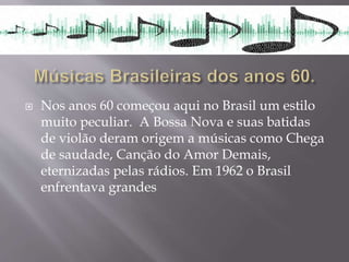  Nos anos 60 começou aqui no Brasil um estilo
muito peculiar. A Bossa Nova e suas batidas
de violão deram origem a músicas como Chega
de saudade, Canção do Amor Demais,
eternizadas pelas rádios. Em 1962 o Brasil
enfrentava grandes
 