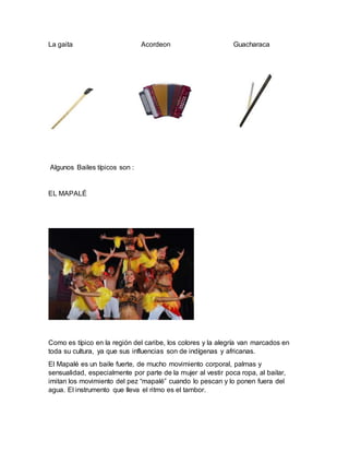 La gaita Acordeon Guacharaca
Algunos Bailes típicos son :
EL MAPALÉ
Como es típico en la región del caribe, los colores y la alegría van marcados en
toda su cultura, ya que sus influencias son de indígenas y africanas.
El Mapalé es un baile fuerte, de mucho movimiento corporal, palmas y
sensualidad, especialmente por parte de la mujer al vestir poca ropa, al bailar,
imitan los movimiento del pez “mapalé” cuando lo pescan y lo ponen fuera del
agua. El instrumento que lleva el ritmo es el tambor.
 