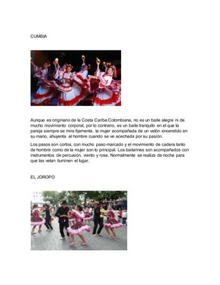 CUMBIA
Aunque es originario de la Costa Caribe Colombiana, no es un baile alegre ni de
mucho movimiento corporal, por lo contrario, es un baile tranquilo en el que la
pareja siempre se mira fijamente, la mujer acompañada de un velón encendido en
su mano, ahuyenta al hombre cuando se ve acechada por su pasión.
Los pasos son cortos, con mucho paso marcado y el movimiento de cadera tanto
de hombre como de la mujer son lo principal. Los bailarines son acompañados con
instrumentos de percusión, viento y rose. Normalmente se realiza de noche para
que las velan iluminen el lugar.
EL JOROPO
 