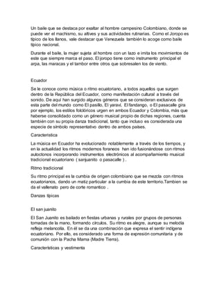 Un baile que se destaca por exaltar al hombre campesino Colombiano, donde se
puede ver el machismo, su altives y sus actividades rutinarias. Como el Joropo es
típico de los llanos, vale destacar que Venezuela también lo acoge como baile
típico nacional.
Durante el baile, la mujer sujeta al hombre con un lazo e imita los movimientos de
este que siempre marca el paso. El joropo tiene como instrumento principal el
arpa, las maracas y el tambor entre otros que sobresalen los de viento.
Ecuador
Se le conoce como música o ritmo ecuatoriano, a todos aquellos que surgen
dentro de la República del Ecuador, como manifestación cultural a través del
sonido. De aquí han surgido algunos géneros que se consideran exclusivos de
esta parte del mundo como El pasillo, El yaraví, El fandango, o El pasacalle gira
por ejemplo, los estilos folclóricos urgen en ambos Ecuador y Colombia, más que
haberse consolidado como un género musical propio de dichas regiones, cuenta
también con su propia danza tradicional, tanto que incluso es considerada una
especie de símbolo representativo dentro de ambos países.
Caracteristica
La música en Ecuador ha evolucionado notablemente a través de los tiempos, y
en la actualidad los ritmos modernos foraneos han ido fusionándose con ritmos
autoctonos incorporando instrumentos electrónicos al acompañamiento musical
tradicional ecuatoriano ( sanjuanito o pasacalle ) .
Ritmo tradicional
Su ritmo principal es la cumbia de origen colombiano que se mezcla con ritmos
ecuatorianos, dando un matiz particular a la cumbia de este territorio.Tambien se
da el vallenato pero de corte romantico .
Danzas típicas
El san juanito
El San Juanito es bailado en fiestas urbanas y rurales por grupos de personas
tomadas de la mano, formando círculos. Su ritmo es alegre, aunque su melodía
refleja melancolía. En él se da una combinación que expresa el sentir indígena
ecuatoriano. Por ello, es considerado una forma de expresión comunitaria y de
comunión con la Pacha Mama (Madre Tierra).
Características y vestimenta
 