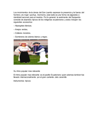 Los movimientos de la danza del San Juanito expresan la presencia y la fuerza del
hombre y la mujer quichua. Asimismo, este baile es una forma de algarabía e
identidad nacional para el mestizo. Por lo general, la vestimenta del Sanjuanito
consiste de atuendos típicos de los indígenas ecuatorianos y estos incluyen los
siguientes accesorios:
– Alpargatas blancas.
– Anejos verdes.
– Collares morados.
– Sombreros de colores blanco y negro.
Su ritmo popular mas relevante
El ritmo popular mas relevante es el pasillo Ecuatoriano quien ademas tambien fue
llevado internacionalmente por el gran cantante Julio Jaramillo
Instrumentos típicos
 