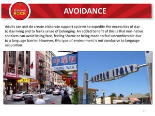 Adults can and do create elaborate support systems to expedite the necessities of day
to day living and to feel a sense of belonging. An added benefit of this is that non-native
speakers can avoid losing face, feeling shame or being made to feel uncomfortable due
to a language barrier. However, this type of environment is not conducive to language
acquisition.
17
AVOIDANCE
 