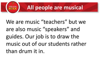 All people are musical
We are music “teachers” but we
are also music “speakers” and
guides. Our job is to draw the
music out of our students rather
than drum it in.
 
