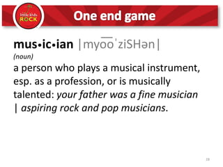 28
mus•ic•ian |myo͞oˈziSHən|
(noun)
a person who plays a musical instrument,
esp. as a profession, or is musically
talented: your father was a fine musician
| aspiring rock and pop musicians.
 