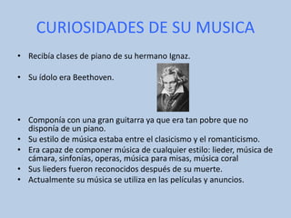 CURIOSIDADES DE SU MUSICA
• Recibía clases de piano de su hermano Ignaz.
• Su ídolo era Beethoven.
• Componía con una gran guitarra ya que era tan pobre que no
disponía de un piano.
• Su estilo de música estaba entre el clasicismo y el romanticismo.
• Era capaz de componer música de cualquier estilo: lieder, música de
cámara, sinfonías, operas, música para misas, música coral
• Sus lieders fueron reconocidos después de su muerte.
• Actualmente su música se utiliza en las películas y anuncios.
 
