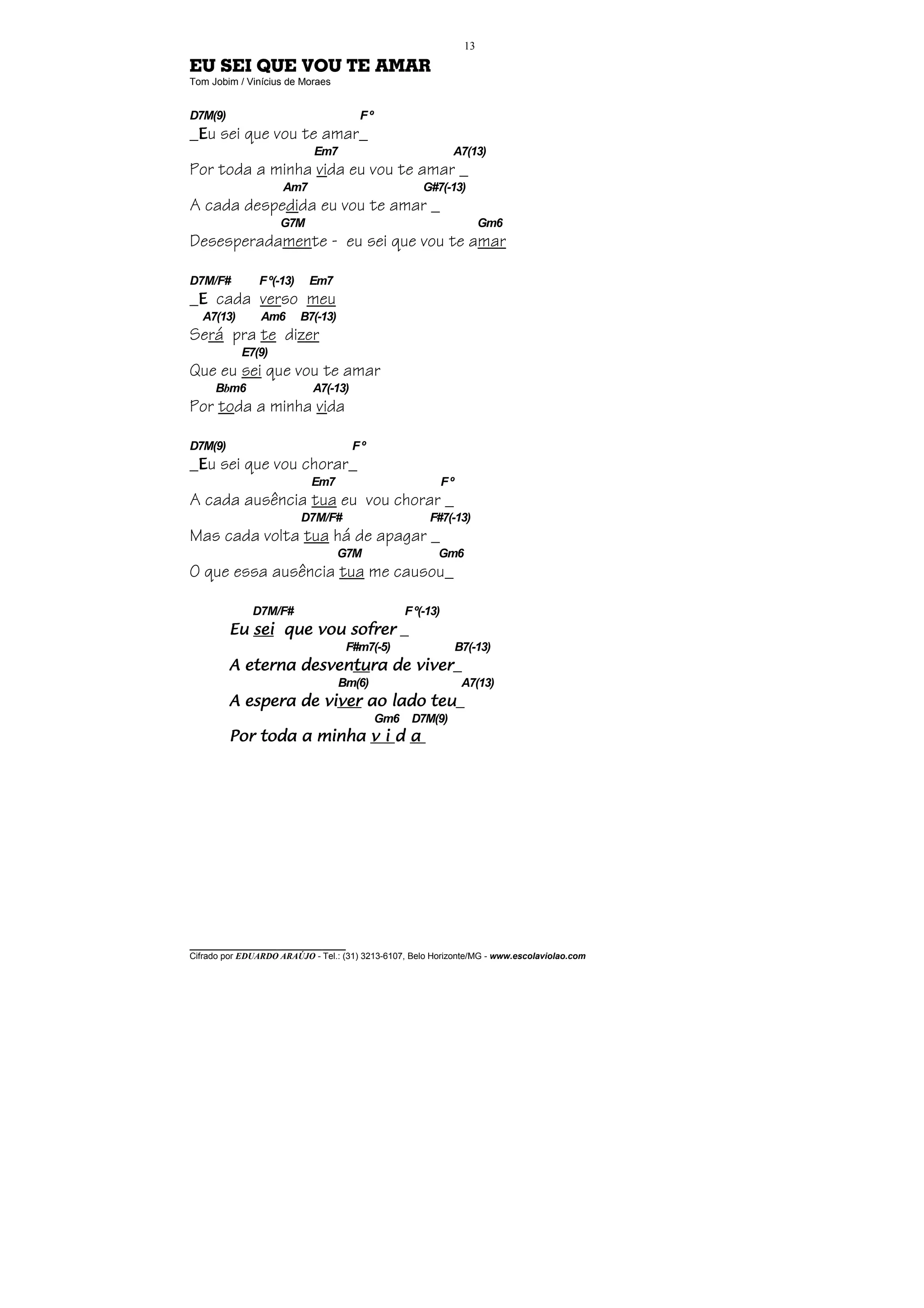 13

EU SEI QUE VOU TE AMAR
Tom Jobim / Vinícius de Moraes


D7M(9)                                 Fº
_Eu sei que vou te amar_
                            Em7                              A7(13)
Por toda a minha vida eu vou te amar _
                     Am7                             G#7(-13)
A cada despedida eu vou te amar _
                    G7M                                                Gm6
Desesperadamente - eu sei que vou te amar

D7M/F#         F º(-13)    Em7
_E cada verso meu
  A7(13)        Am6       B7(-13)
Será pra te dizer
           E7(9)
Que eu sei que vou te amar
     Bbm6                   A7(-13)
Por toda a minha vida

D7M(9)                                Fº
_Eu sei que vou chorar_
                            Em7                             Fº
A cada ausência tua eu vou chorar _
                          D7M/F#                       F#7(-13)
Mas cada volta tua há de apagar _
                                    G7M                  Gm6
O que essa ausência tua me causou_

              D7M/F#                             F º(-13)
         Eu sei que vou sofrer _
                                     F#m7(-5)                    B7(-13)
         A eterna desventura de viver_
                  desventu
                        tura
                                    Bm(6)                         A7(13)
         A espera de viver ao lado teu_
                     viver
                                            Gm6 D7M(9)
         Por toda a minha v i d a




________________________________
Cifrado por EDUARDO ARAÚJO - Tel.: (31) 3213-6107, Belo Horizonte/MG - www.escolaviolao.com
 