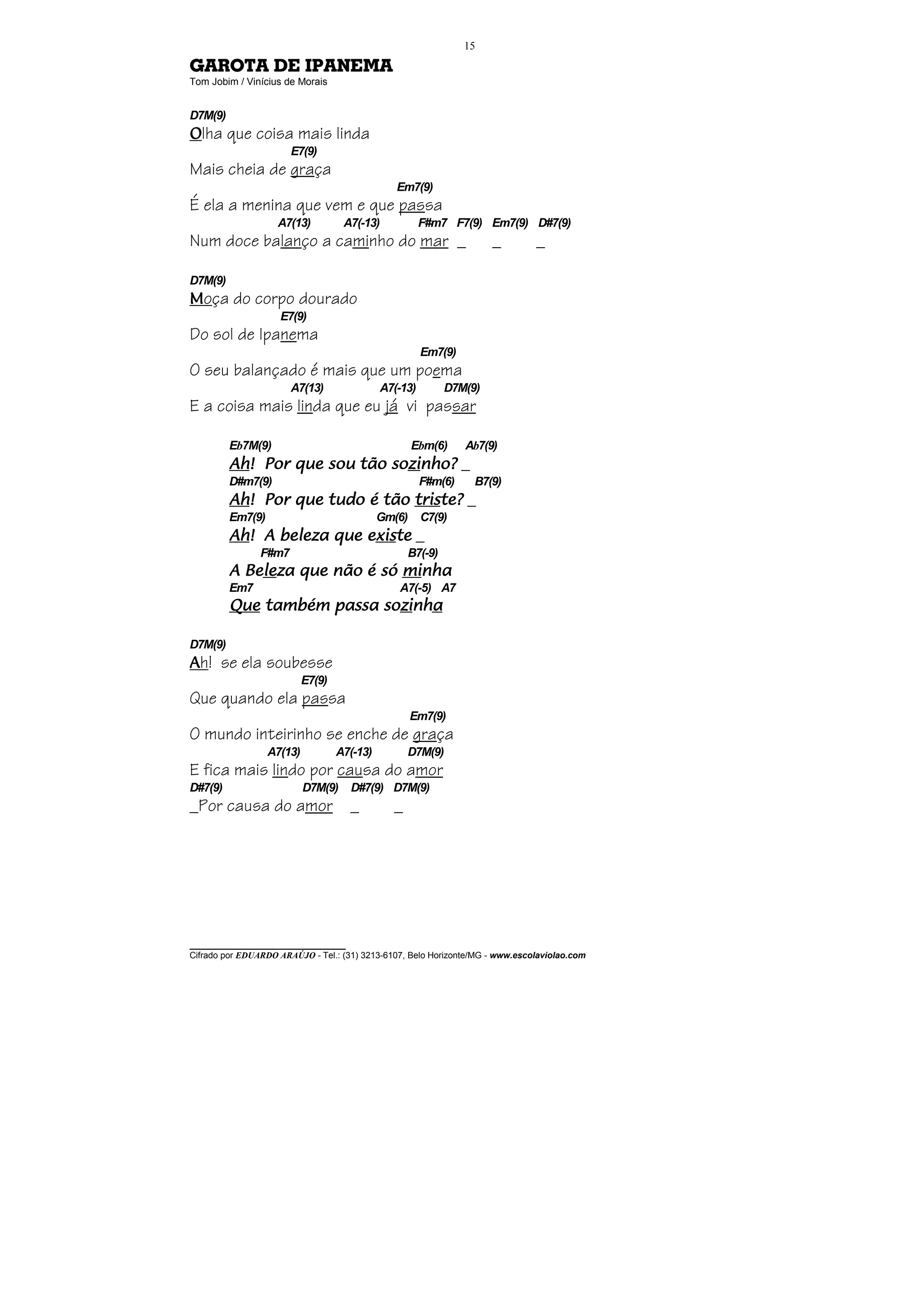 15

GAROTA DE IPANEMA
Tom Jobim / Vinícius de Morais


D7M(9)
Olha que coisa mais linda
                       E7(9)
Mais cheia de graça
                                                Em7(9)
É ela a menina que vem e que passa
                    A7(13)          A7(-13)            F#m7 F7(9) Em7(9) D#7(9)
Num doce balanço a caminho do mar _                                  _         _

D7M(9)
Moça do corpo dourado
                    E7(9)
Do sol de Ipanema
                                                       Em7(9)
O seu balançado é mais que um poema
                       A7(13)                A7(-13)        D7M(9)
E a coisa mais linda que eu já vi passar

         Eb7M(9)                                     Ebm(6)     Ab7(9)
         Ah! Por que sou tão sozinho? _
         Ah!                 sozi
                               zinho?
         D#m7(9)                                       F#m(6)    B7(9)
         Ah! Por que tudo é tão triste? _
         Ah!                    triste?
         Em7(9)                              Gm(6)     C7(9)
         Ah! A beleza que existe _
         Ah!              exis
                           xiste
                F#m7                               B7(-9)
           Bele
             leza              minha
         A Beleza que não é só minha
         Em7                                    A7(-5) A7
                          sozinha
                            zinh
         Que também passa sozinha

D7M(9)
Ah! se ela soubesse
                           E7(9)
Que quando ela passa
                                                     Em7(9)
O mundo inteirinho se enche de graça
                  A7(13)           A7(-13)         D7M(9)
E fica mais lindo por causa do amor
D#7(9)                     D7M(9)    D#7(9) D7M(9)
_Por causa do amor                   _         _




________________________________
Cifrado por EDUARDO ARAÚJO - Tel.: (31) 3213-6107, Belo Horizonte/MG - www.escolaviolao.com
 