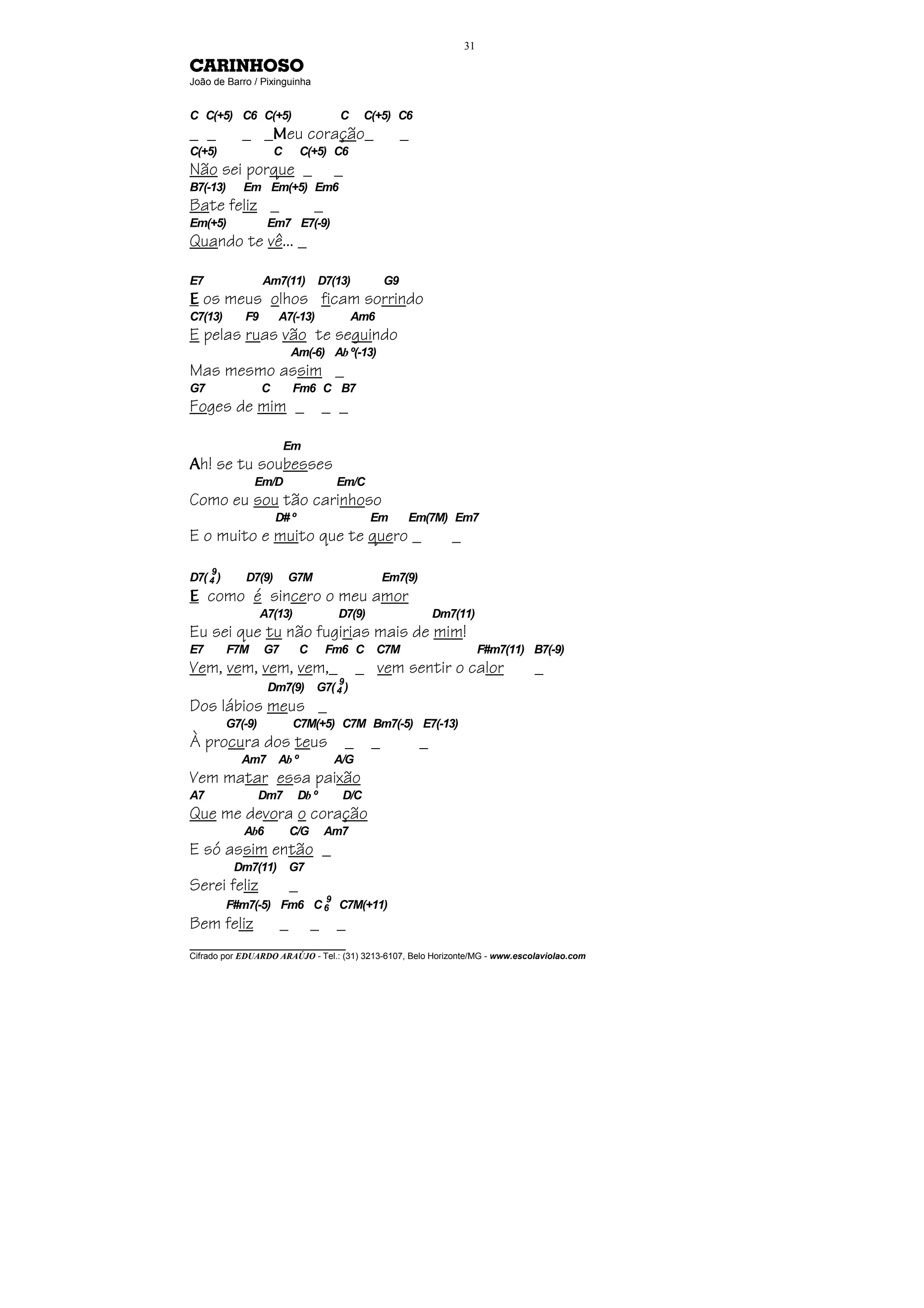 31

CARINHOSO
João de Barro / Pixinguinha


C C(+5) C6 C(+5)                            C      C(+5) C6
_ _          _ _Meu coração_                                 _
C(+5)                  C        C(+5) C6
Não sei porque _                            _
B7(-13)      Em Em(+5) Em6
Bate feliz _                        _
Em(+5)              Em7 E7(-9)
Quando te vê... _

E7                 Am7(11) D7(13)                       G9
E os meus olhos ficam sorrindo
C7(13)       F9        A7(-13)                  Am6
E pelas ruas vão te seguindo
                            Am(-6) Ab º(-13)
Mas mesmo assim _
G7                 C        Fm6 C B7
Foges de mim _                          _ _

                           Em
Ah! se tu soubesses
                Em/D                        Em/C
Como eu sou tão carinhoso
                       D# º                         Em       Em(7M) Em7
E o muito e muito que te quero _                                        _
     9
D7( 4 )      D7(9)         G7M                          Em7(9)
E como é sincero o meu amor
                   A7(13)                   D7(9)                    Dm7(11)
Eu sei que tu não fugirias mais de mim!
E7        F7M      G7           C       Fm6 C C7M                                F#m7(11) B7(-9)
Vem, vem, vem, vem,_ _ vem sentir o calor                                                 _
                                        9
                    Dm7(9)          G7( 4 )
Dos lábios meus _
          G7(-9)            C7M(+5) C7M Bm7(-5) E7(-13)
À procura dos teus _                                _            _
             Am7 Ab º                       A/G
Vem matar essa paixão
A7                 Dm7        Db º           D/C
Que me devora o coração
             Ab6            C/G         Am7
E só assim então _
           Dm7(11) G7
Serei feliz                 _
                                        9
          F#m7(-5) Fm6 C 6 C7M(+11)
Bem feliz               _           _       _
________________________________
Cifrado por EDUARDO ARAÚJO - Tel.: (31) 3213-6107, Belo Horizonte/MG - www.escolaviolao.com
 