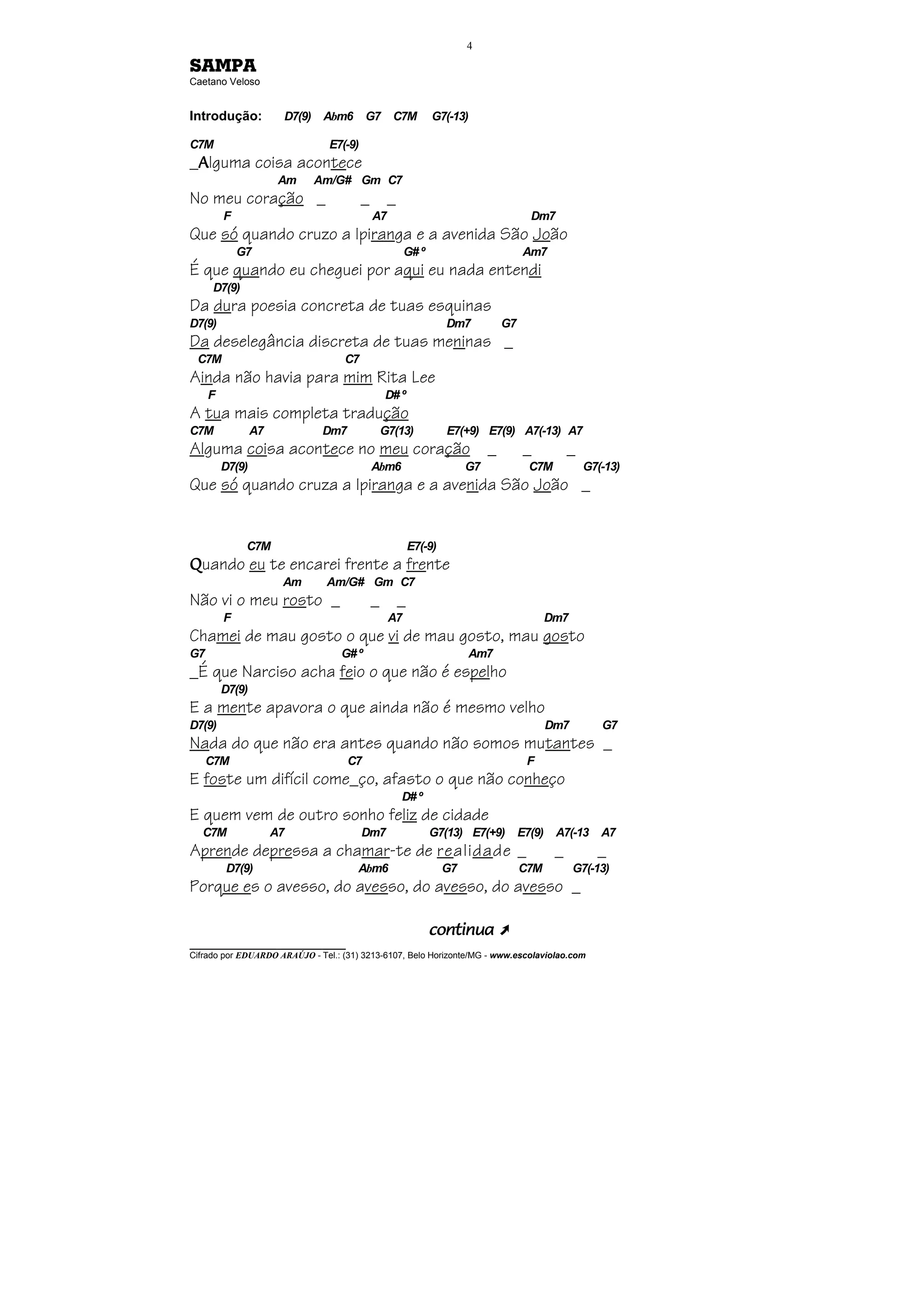 4

SAMPA
Caetano Veloso


Introdução:            D7(9) Abm6        G7 C7M                G7(-13)

C7M                             E7(-9)
_Alguma coisa acontece
                       Am   Am/G# Gm C7
No meu coração _                         _        _
         F                                   A7                                         Dm7
Que só quando cruzo a Ipiranga e a avenida São João
             G7                                        G# º                           Am7
É que quando eu cheguei por aqui eu nada entendi
     D7(9)
Da dura poesia concreta de tuas esquinas
D7(9)                                                              Dm7           G7
Da deselegância discreta de tuas meninas _
 C7M                               C7
Ainda não havia para mim Rita Lee
     F                                           D# º
A tua mais completa tradução
C7M              A7           Dm7                G7(13)            E7(+9) E7(9) A7(-13) A7
Alguma coisa acontece no meu coração                                         _         _           _
         D7(9)                               Abm6                       G7              C7M            G7(-13)
Que só quando cruza a Ipiranga e a avenida São João _


              C7M                                         E7(-9)
Quando eu te encarei frente a frente
                       Am      Am/G# Gm C7
Não vi o meu rosto _                         _        _
         F                                        A7                                          Dm7
Chamei de mau gosto o que vi de mau gosto, mau gosto
G7                                G# º                                  Am7
_É que Narciso acha feio o que não é espelho
         D7(9)
E a mente apavora o que ainda não é mesmo velho
D7(9)                                                                                         Dm7         G7
Nada do que não era antes quando não somos mutantes _
     C7M                            C7                                                 F
E foste um difícil come_ço, afasto o que não conheço
                                                      D# º
E quem vem de outro sonho feliz de cidade
  C7M                 A7                 Dm7                  G7(13) E7(+9)           E7(9)    A7(-13     A7
Aprende depressa a chamar-te de realidade _                                                    _         _
         D7(9)                        Abm6                         G7                 C7M           G7(-13)
Porque es o avesso, do avesso, do avesso, do avesso _

                                                              continua À
________________________________
Cifrado por EDUARDO ARAÚJO - Tel.: (31) 3213-6107, Belo Horizonte/MG - www.escolaviolao.com
 