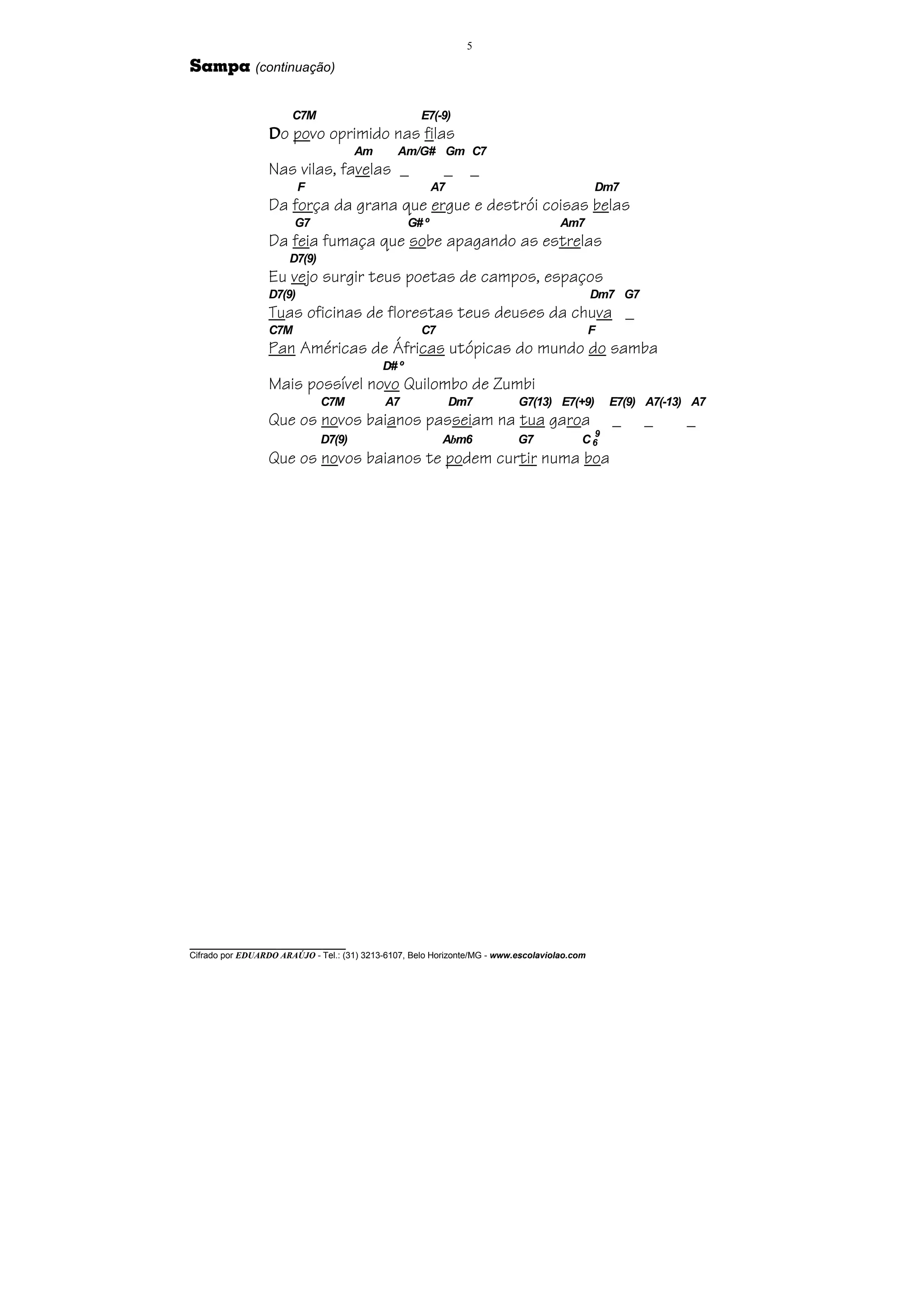 5

Sampa (continuação)

                       C7M                           E7(-9)
                  Do povo oprimido nas filas
                                      Am       Am/G# Gm C7
                  Nas vilas, favelas _                     _     _
                          F                               A7                                  Dm7
                  Da força da grana que ergue e destrói coisas belas
                        G7                         G# º                              Am7
                  Da feia fumaça que sobe apagando as estrelas
                      D7(9)
                  Eu vejo surgir teus poetas de campos, espaços
                  D7(9)                                                                       Dm7 G7
                  Tuas oficinas de florestas teus deuses da chuva _
                  C7M                                C7                                       F
                  Pan Américas de Áfricas utópicas do mundo do samba
                                            D# º
                  Mais possível novo Quilombo de Zumbi
                              C7M           A7                 Dm7         G7(13) E7(+9)          E7(9) A7(-13) A7
                  Que os novos baianos passeiam na tua garoa                                      _    _      _
                                                                                           9
                              D7(9)                        Abm6            G7             C6
                  Que os novos baianos te podem curtir numa boa




________________________________
Cifrado por EDUARDO ARAÚJO - Tel.: (31) 3213-6107, Belo Horizonte/MG - www.escolaviolao.com
 