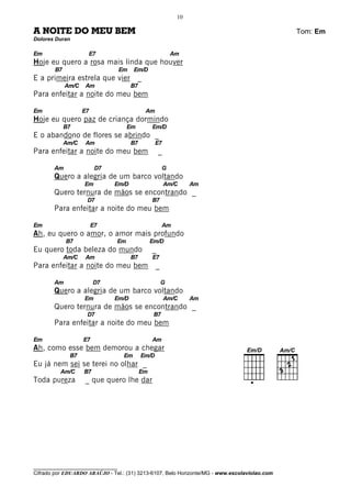 10

A NOITE DO MEU BEM                                                                            Tom: Em
Dolores Duran

Em                   E7                                     Am
Hoje eu quero a rosa mais linda que houver
        B7                         Em    Em/D
E a primeira estrela que vier             _
             Am/C    Am                 B7
Para enfeitar a noite do meu bem

Em                  E7                        Am
Hoje eu quero paz de criança dormindo
             B7                     Em            Em/D
E o abandono de flores se abrindo _
             Am/C    Am                 B7          E7
Para enfeitar a noite do meu bem                      _

       Am                 D7                            G
       Quero a alegria de um barco voltando
                    Em         Em/D                       Am/C    Am
       Quero ternura de mãos se encontrando _
                     D7                           B7
       Para enfeitar a noite do meu bem

Em                       E7                             Am
Ah, eu quero o amor, o amor mais profundo
             B7                Em                 Em/D
Eu quero toda beleza do mundo                     _
             Am/C    Am                 B7        E7
Para enfeitar a noite do meu bem                    _

       Am                D7                             G
       Quero a alegria de um barco voltando
                    Em         Em/D                       Am/C    Am
       Quero ternura de mãos se encontrando _
                     D7                            B7
       Para enfeitar a noite do meu bem

Em                  E7                            Am
Ah, como esse bem demorou a chegar
              B7                    Em       Em/D
Eu já nem sei se terei no olhar _
          Am/C      B7                       Em
Toda pureza         _ que quero lhe dar




________________________________
Cifrado por EDUARDO ARAÚJO - Tel.: (31) 3213-6107, Belo Horizonte/MG - www.escolaviolao.com
 