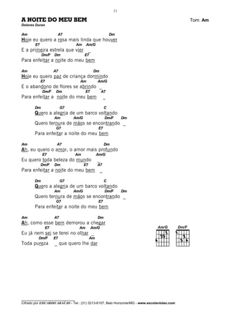 11

A NOITE DO MEU BEM                                                                            Tom: Am
Dolores Duran

Am                   A7                                       Dm
Hoje eu quero a rosa mais linda que houver
        E7                         Am    Am/G
E a primeira estrela que vier                _
             Dm/F   Dm                  E7
Para enfeitar a noite do meu bem

Am                  A7                           Dm
Hoje eu quero paz de criança dormindo
             E7                     Am            Am/G
E o abandono de flores se abrindo _
             Dm/F    Dm                  E7           A7
Para enfeitar a noite do meu bem                          _

       Dm                G7                               C
       Quero a alegria de um barco voltando
                    Am        Am/G                        Dm/F      Dm
       Quero ternura de mãos se encontrando _
                     G7                            E7
       Para enfeitar a noite do meu bem

Am                   A7                                   Dm
Ah, eu quero o amor, o amor mais profundo
             E7                Am                 Am/G
Eu quero toda beleza do mundo                     _
             Dm/F   Dm                  E7        A7
Para enfeitar a noite do meu bem                      _

       Dm                G7                               C
       Quero a alegria de um barco voltando
                    Am        Am/G                        Dm/F      Dm
       Quero ternura de mãos se encontrando _
                     G7                            E7
       Para enfeitar a noite do meu bem

Am                  A7                            Dm
Ah, como esse bem demorou a chegar
              E7                    Am        Am/G
Eu já nem sei se terei no olhar _
          Dm/F      E7                       Am
Toda pureza         _ que quero lhe dar




________________________________
Cifrado por EDUARDO ARAÚJO - Tel.: (31) 3213-6107, Belo Horizonte/MG - www.escolaviolao.com
 