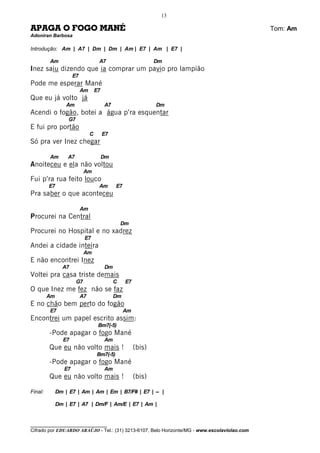 13

APAGA O FOGO MANÉ                                                                             Tom: Am
Adoniran Barbosa

Introdução: Am | A7 | Dm | Dm | Am | E7 | Am | E7 |

         Am                          A7                         Dm
Inez saiu dizendo que ia comprar um pavio pro lampião
                      E7
Pode me esperar Mané
                           Am       E7
Que eu já volto já
                  Am                     A7                     Dm
Acendi o fogão, botei a água p’ra esquentar
                   G7
E fui pro portão
                                C        E7
Só pra ver Inez chegar

         Am       A7                     Dm
Anoiteceu e ela não voltou
                             Am
Fui p’ra rua feito louco
         E7                          Am       E7
Pra saber o que aconteceu

                           Am
Procurei na Central
                                                  Dm
Procurei no Hospital e no xadrez
                             E7
Andei a cidade inteira
                             Am
E não encontrei Inez
                A7                       Dm
Voltei pra casa triste demais
                        G7                    C    E7
O que Inez me fez não se faz
         Am                A7                 Dm
E no chão bem perto do fogão
         E7                                        Am
Encontrei um papel escrito assim:
                                     Bm7(-5)
         -Pode apagar o fogo Mané
                 E7                      Am
         Que eu não volto mais !                        (bis)
                                    Bm7(-5)
         -Pode apagar o fogo Mané
                 E7                      Am
         Que eu não volto mais !                        (bis)

Final:        Dm | E7 | Am | Am | Em | B7/F# | E7 | -- |

              Dm | E7 | A7 | Dm/F | Am/E | E7 | Am |


________________________________
Cifrado por EDUARDO ARAÚJO - Tel.: (31) 3213-6107, Belo Horizonte/MG - www.escolaviolao.com
 