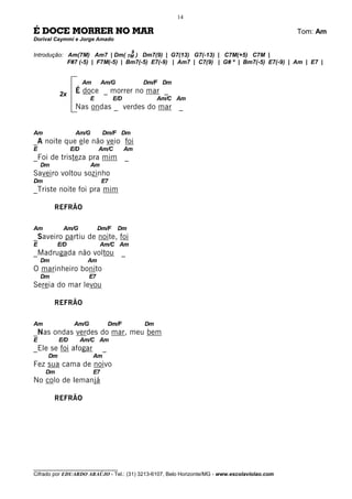 14

É DOCE MORRER NO MAR                                                                          Tom: Am
Dorival Caymmi e Jorge Amado

                                               9
Introdução: Am(7M) Am7 | Dm( 7M ) Dm7(9) | G7(13) G7(-13) | C7M(+5) C7M |
            F#7 (-5) | F7M(-5) | Bm7(-5) E7(-9) | Am7 | C7(9) | G# º | Bm7(-5) E7(-9) | Am | E7 |


                      Am        Am/G               Dm/F Dm

          2x     É doce _ morrer no mar _
                        E            E/D                Am/C Am
                 Nas ondas _ verdes do mar                   _


Am               Am/G           Dm/F Dm
_A noite que ele não veio foi
E               E/D          Am/C          Am
_Foi de tristeza pra mim                   _
    Dm                  Am
Saveiro voltou sozinho
Dm                              E7
_Triste noite foi pra mim

         REFRÃO

Am         Am/G              Dm/F      Dm
_Saveiro partiu de noite, foi
E         E/D                Am/C Am
_Madrugada não voltou                  _
    Dm                 Am
O marinheiro bonito
    Dm                  E7
Sereia do mar levou

         REFRÃO

Am               Am/G               Dm/F           Dm
_Nas ondas verdes do mar, meu bem
E         E/D         Am/C Am
_Ele se foi afogar              _
     Dm                    Am
Fez sua cama de noivo
     Dm                    E7
No colo de Iemanjá

         REFRÃO




________________________________
Cifrado por EDUARDO ARAÚJO - Tel.: (31) 3213-6107, Belo Horizonte/MG - www.escolaviolao.com
 