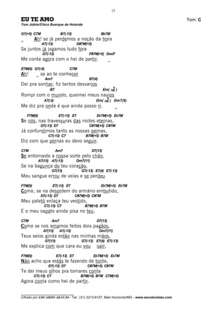 15

EU TE AMO                                                                                     Tom: C
Tom Jobim/Chico Buarque de Holanda

G7(+5) C7M                  B7(-13)                   Bb7M
_        Ah! se já perdemos a noção da hora
              A7(-13)                 G#7M(+5)
Se juntos já jogamos tudo fora
               G7(-13)                       F#7M(+5) Dm/F
Me conta agora com o hei de partir.                        _
E7M(6) G7(-9)                    C7M
Ah!       _ se ao te conhecer
                Am7                          B7(4)
Dei pra sonhar, fiz tantos desvarios
                                                               9
                   B7                                    Em( 7M )
Rompi com o mundo, queimei meus navios
                                                           9
                A7(-5)                            Dm( 7M ) Dm7(9)
Me diz pra onde é que ainda posso ir.                           _
    F7M(9)                 E7(-13) E7             Eb7M(+5) Eb7M
Se nós, nas travessuras das noites eternas,
              D7(-13) D7                     C#7M(+5) C#7M
Já confundimos tanto as nossas pernas,
                  C7(-13) C7               B7M(+5) B7M
Diz com que pernas eu devo seguir.
C7M                      Am7                    D7(13)
Se entornaste a nossa sorte pelo chão,
             A7(13) A7(-13)           Dm7(11)
Se na bagunça do teu coração,
                      G7(13)             G7(-13) E7(4) E7(-13)
Meu sangue errou de veias e se perdeu
F7M(9)                E7(-13) E7                      Eb7M(+5) Eb7M
Como, se na desordem do armário embutido,
              D7(-13) D7              C#7M(+5) C#7M
Meu paletó enlaça teu vestido,
                C7(-13) C7                 B7M(+5) B7M
E o meu sapato ainda pisa no teu,
C7M                   Am7                         D7(13)
Como se nos amamos feitos dois pagãos,
               A7(13)      A7(-13)                   Dm7(11)
Teus seios ainda estão nas minhas mãos,
                G7(13)                   G7(-13) E7(4) E7(-13)
Me explica com que cara eu vou                     sair,
F7M(9)                   E7(-13) E7              Eb7M(+5) Eb7M
Não acho que estás te fazendo de tonta,
                  D7(-13) D7                C#7M(+5) C#7M
Te dei meus olhos pra tomares conta
         C7(-13) C7                     B7M(+5) B7M C7M(+5)
Agora conta como hei de partir.

________________________________
Cifrado por EDUARDO ARAÚJO - Tel.: (31) 3213-6107, Belo Horizonte/MG - www.escolaviolao.com
 