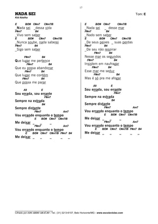 17

NADA SEI                                                                                                       Tom: E
Kid Abelha

E       B/D# C#m7              C#m7/B                      E          B/D# C#m7                 C#m7/B
_Nada sei           _dessa vida                            _Nada sei          _ desse mar
F#m7                B4                                     F#m7                   B4
_Vivo sem saber                                            _Nado sem saber
E            B/D#        C#m7         C#m7/B               E              B/D#         C#m7          C#m7/B
_Nunca soube, nada saberei                                 _De seus peixes _ suas perdas
F#m7                B4                                     F#m7               B4
_Sigo sem saber                                            _De seu não respirar
                                                                      F#m7         B4
        F#m7               B4                              Nesse mar os segundos
Que lugar me pertence                                          F#m7                        B4
         F#m7                    B4                        Insistem em naufragar
Que eu possa abandonar                                            F#m7             B4
        F#m7               B4                              Esse mar me seduz
Que lugar me contém                                                   F#m7                   B4
       F#m7                B4                              Mas é só pra me afogar
Que possa me parar
                                                                  A9                   E
       A9                  E                               Sou errada, sou errante
Sou errada, sou errante                                                                    F#m7
                               F#m7                        Sempre na estrada
Sempre na estrada                                                                       B4
                           B4                              Sempre distante
Sempre distante                                                               F#m7                            Am7
                    F#m7                       Am7         Vou errando enquanto o tempo
Vou errando enquanto o tempo                                                  E        B/D# C#m7 C#m7/B
                    E      B/D# C#m7 C#m7/B                Me deixar _                 _         _
Me deixar _              _        _                                           F#m7                            Am7
                    F#m7                       Am7         Vou errando enquanto o tempo
Vou errando enquanto o tempo                                          E      B/D# C#m7 C#m7/B F#m7 B4
        E       B/D# C#m7 C#m7/B F#m7 B4                   Me deixar _                 _         _        _     _
Me deixar _              _        _        _     _




________________________________
Cifrado por EDUARDO ARAÚJO - Tel.: (31) 3213-6107, Belo Horizonte/MG - www.escolaviolao.com
 