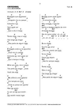 20

CATEDRAL                                                                                                           Tom: A
Artista: ZÉLIA DUNCAN

Introdução: A D Bm7 E                  (2 vezes)

      A                D                                         A                             D
O deserto que atravessei                                   Solidão quem pode evitar
Bm7                                        E               Bm7                         E
_Ninguém me viu passar _                                   _Te encontro enfim
                   A                                                         A         D
Estranha e só                                              Meu coração, é secular
      D                                                    Bm7                             E
Nem pude ver                                               Sonha e deságua dentro de mim
Bm7                    E                                         D                   Bm7
_Que o céu é maior                                         Amanhã devagar
                                                                     E                                         A
           D                           A                   Me diz como voltar uh, uh, uh
Tentei dizer, mas vi você                                  D                     Bm7       E       A   D Bm7       E
               E                                           _uh, uh, uh, uh                 _ _             _   _   _
Tão longe de chegar
D                                      A                                     A
_Mas perto de algum lugar                                  Se eu disser
                                                                         D
      A                            D                       Que foi por amor
É deserto onde eu te encontrei                             Bm7                                     E
Bm7                        E                               _Não vou mentir pra mim
_Você me viu passar                                                          A
            A              D                               Se eu disser
Correndo só, nem pude ver                                            D
Bm7                            E                           Deixa pra depois
_Que o tempo é maior                                       Bm7                                 E
                                                           _Não foi sempre assim
            D                              A
Olhei pra mim, me vi assim                                               D
               E                   D                       Tentei dizer
Tão perto de chegar _onde                                                        A
                   A                                       Mas vi você_
Você não está                                                                E
                                                           Tão longe de chegar
E                          A                               D                                           A
_No silêncio uma catedral                                  _Mas perto de algum lugar
E                      A
_Um templo em mim
E                              A
_Onde eu possa ser imortal
      D
Mas vai existir
            Bm7
Eu sei vai ter que existir
E
Vai resistir nosso lugar



________________________________
Cifrado por EDUARDO ARAÚJO - Tel.: (31) 3213-6107, Belo Horizonte/MG - www.escolaviolao.com
 
