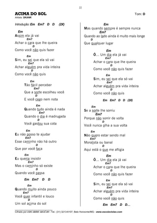 22

ACIMA DO SOL                                                                                     Tom: D
Artista: SKANK

Introdução: Em Em7 D D               (2X)                                  Em
                                                           Mas quando sempre é sempre nunca
  Em                                                                   Em7
Assim ela já vai                                           Quando ao lado ainda é muito mais longe
         Em7                                                    D
Achar o cara que lhe queira                                Que qualquer lugar
                 D
Como você não quis fazer                                                       Em
         Em                                                         Õ... Um dia ela já vai
                                                                               Em7
Sim, eu sei que ela só vai
           Em7                                                      Achar o cara que lhe queira
                                                                                    D
Achar alguém pra vida inteira
               D                                                    Como você não quis fazer
Como você não quis                                                             Em
                                                                    Sim, eu sei que ela só vai
               Em                                                              Em7
       Tão fácil perceber                                           Achar alguém pra vida inteira
                   Em7                                                              D
       Que a sorte escolheu você                                    Como você não quis
                     D
       E você cego nem nota                                                Em Em7 D D (2X)
                     Em                                         Em
       Quando tudo ainda é nada                            Se a sorte lhe sorriu
                         Em7
                                                                     Em7
       Quando o dia é madrugada
                         D
                                                           Porque não sorrir de volta
                                                                           D
       Você gastou sua cota
                                                           Você nunca olha a sua volta
         Em                                                     Em
Eu não posso te ajudar                                     Não quero estar sendo mal
        Em7                                                    Em7
Esse caminho não há outro                                  Moralista ou banal
                     D                                                     D
Que por você faça                                          Aqui está o que me afligia
        Em                                                                     Em
Eu queria insistir                                                  Õ... Um dia ela já vai
           Em7                                                                 Em7
Mas o caminho só existe                                             Achar o cara que lhe queira
                     D                                                              D
Quando você passa                                                   Como você não quis fazer
       Em Em7                D   D                                             Em
          Em                                                        Sim, eu sei que ela só vai
                                                                               Em7
Quando muito ainda pouco
       Em7                                                          Achar alguém pra vida inteira
                                                                                    D
Você quer infantil e louco
           D                                                        Como você não quis
Um sol acima do sol                                                        Em Em7 D D…
________________________________
Cifrado por EDUARDO ARAÚJO - Tel.: (31) 3213-6107, Belo Horizonte/MG - www.escolaviolao.com
 