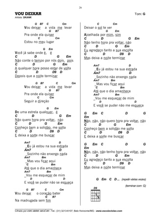26

VOU DEIXAR                                                                                                                 Tom: G
Artista: SKANK

                     G       B7    C                     Cm                         C               Cm
       Vou deixar                 a vida me levar                           Deixar o sol te ver
                                       G    B7                                                  G    Em
       Pra onde ela quiser                                                  Ajoelhada por mim, sim
                         C                  Cm                              C           D                              G   Em
       Estou no meu lugar                                                   Não tenho hora pra voltar, não
                                                                            C       D                    G         Em
                              G        Em                                   Eu agradeço tanto a sua escolta
Você já sabe onde é, é                                                      C               D                D9        D
C                    D                          G            Em             Mas deixa a noite terminar
Não conte o tempo por nós dois, pois
C                D                          G            Em                       Am7                                  D
A qualquer hora posso estar de volta                                               _Eu já estou na sua estrada
C                    D                     D9        D                            Am7                                  D
Depois que a noite terminar                                                        _Sozinho não enxergo nada
                                                                                  Am7               Bm
                     G       B7                 C                 Cm               _Mas vou ficar aqui
       Vou deixar                 a vida me levar                                  C                          Bm
                                       G        B7                                Até que o dia amanheça
       Pra onde ela quiser                                                        Am7                Bm
                         C             Cm                                         _Vou me esquecer de mim
       Seguir a direção                                                                 D                                  D
                                                                                  E você se puder não me esqueça
                                   G        Em
De uma estrela qualquer, é                                                  G    Em     C                          D            G
C                D                                  G        Em             Em
Não quero hora pra voltar, não                                              Não, não, não quero hora pra voltar, não
C            D                    G             Em                          C           D            G             Em
Conheço bem a solidão, me solta                                             Conheço bem a solidão me solta
C            D                         D9       D                           C           D                    D9    D
E deixa a sorte me buscar                                                   E deixa a sorte me buscar
       Am7                                          D
                                                                            G    Em     C                          D            G
        _Eu já estou na sua estrada                                         Em
       Am7                                          D
                                                                            Não, não, não tenho hora pra voltar, não
        _Sozinho não enxergo nada                                           C       D                    G         Em
       Am7                    Bm
        _Mas vou ficar aqui                                                 Eu agradeço tanto a sua escolta
         C                                 Bm                               C               D                D9        D
       Até que o dia amanheça                                               Mas deixa a noite terminar
       Am7                         Bm
       _Vou me esquecer de mim
             D                                           D                          G Em C D ... (repetir várias vezes)
       E você se puder não se esqueça
                                                                                                                   (terminar com G)
         G   B7                   C                  Cm
Vou deixar               o coração bater
                                  G        B7
Na madrugada sem fim

________________________________
Cifrado por EDUARDO ARAÚJO - Tel.: (31) 3213-6107, Belo Horizonte/MG - www.escolaviolao.com
 