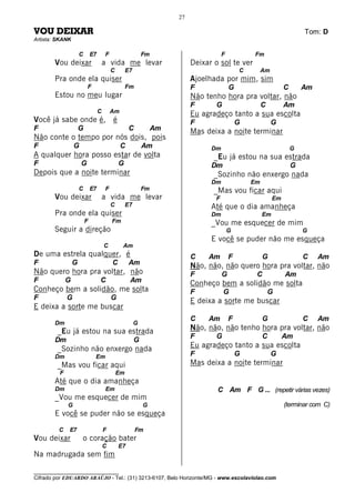 27

VOU DEIXAR                                                                                                               Tom: D
Artista: SKANK

                     C       E7       F                     Fm                        F           Fm
       Vou deixar                     a vida me levar                      Deixar o sol te ver
                                          C        E7                                         C        Am
       Pra onde ela quiser                                                 Ajoelhada por mim, sim
                         F                         Fm                      F              G                      C       Am
       Estou no meu lugar                                                  Não tenho hora pra voltar, não
                                                                           F      G                    C         Am
                                  C       Am                               Eu agradeço tanto a sua escolta
Você já sabe onde é, é                                                     F                  G             G
F                    G                             C             Am        Mas deixa a noite terminar
Não conte o tempo por nós dois, pois
F                G                             C            Am                   Dm                                  G
A qualquer hora posso estar de volta                                              _Eu já estou na sua estrada
F                    G                        G                                  Dm                                  G
Depois que a noite terminar                                                       _Sozinho não enxergo nada
                                                                                 Dm               Em
                     C       E7       F                     Fm                    _Mas vou ficar aqui
       Vou deixar                     a vida me levar                             F                         Em
                                          C        E7                            Até que o dia amanheça
       Pra onde ela quiser                                                       Dm                    Em
                         F                Fm                                     _Vou me esquecer de mim
       Seguir a direção                                                                   G                              G
                                                                                 E você se puder não me esqueça
                                      C        Am
De uma estrela qualquer, é                                                 C    Am        F            G                 C    Am
F                G                        C        Am                      Não, não, não quero hora pra voltar, não
Não quero hora pra voltar, não                                             F          G            C             Am
F            G                    C                 Am                     Conheço bem a solidão me solta
Conheço bem a solidão, me solta                                            F          G                    G
F            G                            G                                E deixa a sorte me buscar
E deixa a sorte me buscar
                                                                           C    Am        F            G                 C    Am
       Dm                                               G
        _Eu já estou na sua estrada                                        Não, não, não tenho hora pra voltar, não
                                                                           F      G                    C         Am
       Dm                                               G
        _Sozinho não enxergo nada                                          Eu agradeço tanto a sua escolta
       Dm                     Em                                           F                  G             G
        _Mas vou ficar aqui                                                Mas deixa a noite terminar
         F                                    Em
       Até que o dia amanheça
       Dm                             Em                                           C Am F G ... (repetir várias vezes)
       _Vou me esquecer de mim
             G                                              G                                                    (terminar com C)
       E você se puder não se esqueça

         C   E7                       F                 Fm
Vou deixar           o coração bater
                                      C       E7
Na madrugada sem fim

________________________________
Cifrado por EDUARDO ARAÚJO - Tel.: (31) 3213-6107, Belo Horizonte/MG - www.escolaviolao.com
 