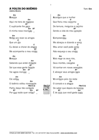 3

A VOLTA DO BOÊMIO                                                                                      Tom: Em
Adelino Moreira

    Em                                                          Em
Boemia                                                     Acontece que a mulher
                          Am                                                     D
Aqui me tens de regresso                                   Que floriu meu caminho
                     B7                                                                       C
E suplicante lhe peço                                      De ternura, meiguice e carinho
                          Em        B7                                                B7
A minha nova inscrição _                                   Sendo a vida do meu coração

   Em                                                                   Em
Voltei pra rever os amigos                                 Compreendeu
          D                                                                                       D
Que um dia                                                 Me abraçou e dizendo a sorrir
                                    C                                                         C
Eu deixei a chorar de alegria                              Meu amor você pode partir
                                     B7                                                B7
Me acompanha o meu violão                                  Não esqueça o seu violão

    Em                                                            Em
Boemia                                                     Vais rever os seus rios,
                               Am                                               D
Sabendo que andei distante                                 Seus montes, cascatas
                           B7                                                                 C
Sei que essa gente falante                                 Vá sonhar em novas serenatas
                  Em      E7                                                            B7
Vai agora ironizar: _                                      E abraçar seus amigos leais

         Am                                                       Am
Ele voltou                                                 Vá embora pois me resta
                               Em                                               Em
O boêmio voltou novamente                                  O consolo e a alegria
                          F#m7(-5)                                                                F#m7(-5)
Partiu daqui tão contente                                  De saber que depois da boemia
    B7                         Em        B7                      B7                           Em
Por que razão quer voltar? _                               É de mim que você gosta mais




________________________________
Cifrado por EDUARDO ARAÚJO - Tel.: (31) 3213-6107, Belo Horizonte/MG - www.escolaviolao.com
 