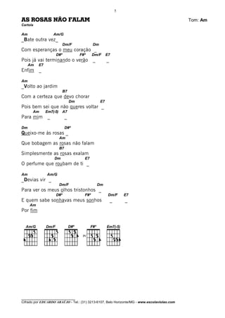 5

AS ROSAS NÃO FALAM                                                                            Tom: Am
Cartola

Am                  Am/G
_Bate outra vez_
                           Dm/F                Dm
Com esperanças o meu coração _
                     D#º               F#º     Dm/F      E7
Pois já vai terminando o verão _                         _
     Am   E7
Enfim     _

Am
_Volto ao jardim
                           B7
Com a certeza que devo chorar
                                  Dm                E7
Pois bem sei que não queres voltar _
      Am       Em7(-5)     A7
Para mim        _             _

Dm                            D#º
Queixo-me às rosas _
                         Am
Que bobagem as rosas não falam
                         B7
Simplesmente as rosas exalam
                    Dm                   E7
O perfume que roubam de ti _

Am             Am/G
_Devias vir _
                         Dm/F                    Dm
Para ver os meus olhos tristonhos _
                     D#º                 F#º              Dm/F       E7
E quem sabe sonhavas meus sonhos                             _       _
     Am
Por fim




                                        IV




________________________________
Cifrado por EDUARDO ARAÚJO - Tel.: (31) 3213-6107, Belo Horizonte/MG - www.escolaviolao.com
 