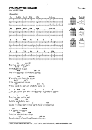 7

STAIRWAY TO HEAVEN                                                                            Tom: Am
Artist: LED ZEPPELIN

Introduction:
    Am         Am9/G#      Am/G        D/F#           F7M                  G/B Am
E-------5-7-----7-|-8-----8-2-----2-|-0---------0-----|-----------------|
B-----5-----5-----|---5-------3-----|---1---1-----1---|-0-1-1-----------|
G---5---------5---|-----5-------2---|-----2---------2-|-0-2-2-----------|
D-7-------6-------|-5-------4-------|-3---------------|-----------------|                     VI
A-----------------|-----------------|-----------------|-2-0-0---0--/8-7-|             VII
E-----------------|-----------------|-----------------|-----------------|

    Am         Am9/G#      Am/G        D/F#           F7M                  G/B Am
E---------7-----7-|-8-----8-2-----2-|-0---------0-----|-----------------|              V
B-------5---5-----|---5-------3-----|---1---1-----1---|-0-1-1-----------|
G-----5-------5---|-----5-------2---|-----2---------2-|-0-2-2-----------|
D---7-----6-------|-5-------4-------|-3---------------|-----------------|
A-0---------------|-----------------|-----------------|-2-0-0-------0-2-|
E-----------------|-----------------|-----------------|-----------------|

    C          D           F7M          Am            C         G            D
E-------0-2-----2-|-0-----0----------|---------3-----3-|-3^2-2-2--------|
B-----------3-----|---1-----0~1------|-1-----1---0-----|-----3-3--------|
G-----0-------2---|-----2-------2----|---0---------0---|-----2-2--------|
D---2-----0-------|-3----------------|-----2-----------|-0--------------|
A-3---------------|---------0----0-2-|-3---------------|-----------0-2--|
E-----------------|------------------|---------3-------|----------------|

    C          D           F7M          Am            C         D            F7M
E---------2-----2-|-0-----0----------|---------------2-|-0-0-0----------|
B-------1---3-----|---1-----0~1------|-------1-----3---|-1-1-1----------|
G-----0-------2---|-----2-------2----|-----0-----2-----|-2-2-2----------|
D---2-----0-------|-3----------------|---2-----0-------|-3-3-3----------|
A-3---------------|---------0----0-2-|-3---------------|----------------|
E-----------------|------------------|-----------------|----------------|

                Am             Am9/G#
There's a lady who's sure
              Am/G         D/F#
All that glitters is gold
                   F7M                            G/B Am
And she's buying a stairway to heaven
                    Am                 Am9/G#
When she gets there she knows
          Am/G               D/F#
If the stores are all closed
              F7M                                     G/B     Am
With a word she can get what she came for
C         D        F7M    Am                      C            G              D
_Ooh, oh, oh oo ooh and she's buying a stairway to heaven
                C                 D
There's a sign on the wall
              F7M              Am
But she wants to be sure
                    C                         D                      F7M
'Cause you know sometimes words have two meanings
         Am               Am9/G#
In a tree by the brook
                Am/G                  D/F#
There's a songbird who sings
                    F7M                                     G/B Am
Sometimes all of our thoughts are misgiven
________________________________
Cifrado por EDUARDO ARAÚJO - Tel.: (31) 3213-6107, Belo Horizonte/MG - www.escolaviolao.com
 
