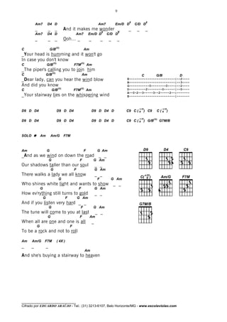9

                                                                                                     8               8
           Am7         D4 D                                                     Am7         Em/D D       C/D D
           _            _         _            And it makes me wonder _                              _    _          _
                                                                                    8           8
           Am7         D4 D                              Am7          Em/D D            C/D D
           _            _         _            Ooh… _                  _            _   _    _
                                      (II)
C                          G/B                                    Am
_Your head is humming and it won't go
In case you don't know
                                (II)                          (II)
C                      G/B                              F7M           Am
_The piper's calling you to join him
                               (II)
C                      G/B                                      Am                                              C          G/B          D
_Dear lady, can you hear the wind blow                                                              E-------------------------|--2----
                                                                                                    B-------------------------|--3----
And did you know                                                                                    G-----------0--------0----|--2----
                                        (II)                 (II)                                   D---------2--------0------|--0----
C                              G/B                      F7M           Am
                                                                                                    A--0-2--3-----3--2-----2--|-------
_Your stairway lies on the whispering wind                                                          E-------------------------|-------



                                                                                                              + 11               + 11
D9 D D4                                D9 D D4                             D9 D D4 D                C9 C ( 9 ) C9           C(9 )

                                                                                                              + 11       (II)
D9 D D4                                D9 D D4                             D9 D D4 D                C9 C ( 9 ) G/B              G7M/B



SOLO           Am           Am/G               F7M



Am                     G                                          F             G Am
_And as we wind on down the road                                                _ _
                           G                                 F             G Am
Our shadows taller than our soul                                               _ _
                            G                           F                      G Am
There walks a lady we all know                                                 _ _
                                         G                                      F        G Am
Who shines white light and wants to show                                                    _ _
               G                                            F                  G Am
How ev'rything still turns to gold                                             _ _
                   G                            F           G Am
And if you listen very hard _ _
                           G                                  F            G Am
The tune will come to you at last                                              _ _
                       G                                     F         Am
When all are one and one is all                                            _
           G                                        F
To be a rock and not to roll

Am     Am/G        F7M                 ( 4X )
_      _               _
                                                                     Am
And she's buying a stairway to heaven




________________________________
Cifrado por EDUARDO ARAÚJO - Tel.: (31) 3213-6107, Belo Horizonte/MG - www.escolaviolao.com
 