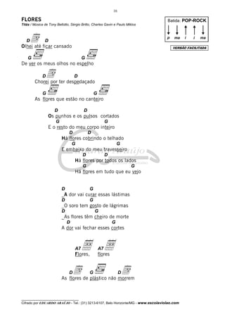 16

FLORES                                                                              Batida: POP-ROCK
Titãs / Música de Tony Bellotto, Sérgio Britto, Charles Gavin e Paulo Miklos



   d ficar cansado
   D
Olhei até
               D
                                                                                    p   ma    i   i   ma

                                                                                        VERSÃO FACILITADA


    G                                   G
De ver os meus olhos no espelho

             D  d
        Chorei por ter despedaçado
                                   D


             G                                   G
        As flores que estão no canteiro

                      D                  D
                 Os punhos e os pulsos cortados
                      G                                   G
                 E o resto do meu corpo inteiro
                               D             D
                          Há flores cobrindo o telhado
                                  G                               G
                          E embaixo do meu travesseiro
                                        D                 D
                                   Há flores por todos os lados
                                        G                               G
                                   Há flores em tudo que eu vejo


                          D                  G
                          _A dor vai curar essas lástimas
                          D                  G
                          _O soro tem gosto de lágrimas
                          D                      G
                          _As flores têm cheiro de morte
                              D                               G
                          A dor vai fechar esses cortes



                                   A7   Å Å
                                   Flores,
                                                     A7
                                                     flores


                               d de plástico não morrem
                               D
                          As flores
                                             G    d                D




__________________________________
Cifrado por EDUARDO ARAÚJO - Tel.: (31) 3213-6107, Belo Horizonte/MG - www.escolaviolao.com
 