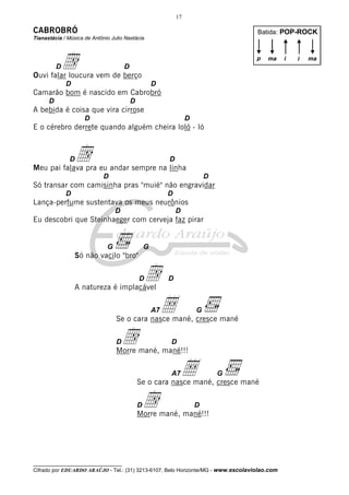 17

CABROBRÓ                                                                            Batida: POP-ROCK
Tianastácia / Música de Antônio Julio Nastácia




          Dd
Ouvi falar loucura vem de berço
                                      D
                                                                                    p   ma    i   i   ma



              D                                       D
Camarão bom é nascido em Cabrobró
      D                                   D
A bebida é coisa que vira cirrose
                     D                                              D
E o cérebro derrete quando alguém cheira loló - ló



               D  d
Meu pai falava pra eu andar sempre na linha
                                                           D

                             D                                              D
Só transar com camisinha pras "muié" não engravidar
              D                                            D
Lança-perfume sustentava os meus neurônios
                                  D                            D
Eu descobri que Steinhaeger com cerveja faz pirar


                              G                   G
                  Só não vacilo "bro"



                  A natureza é implacável
                                              D   d        D



                                                   Å  A7
                                  Se o cara nasce mané, cresce mané
                                                                        G



                                  D   d
                                  Morre mané, mané!!!
                                                           D



                                                           A7   Å
                                              Se o cara nasce mané, cresce mané
                                                                                G



                                              Dd
                                              Morre mané, mané!!!
                                                                        D




__________________________________
Cifrado por EDUARDO ARAÚJO - Tel.: (31) 3213-6107, Belo Horizonte/MG - www.escolaviolao.com
 