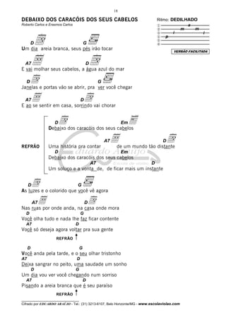 18

DEBAIXO DOS CARACÓIS DOS SEUS CABELOS                                          Ritmo: DEDILHADO
Roberto Carlos e Erasmos Carlos                                                x            a
                                                                               y         m    m


         d
                                                                               z       i             i
                                                                               { p
                                                                               |
         D                                G                                    }
Um dia areia branca, seus pés irão tocar                                               VERSÃO FACILITADA


  A7     Å                                D
E vai molhar seus cabelos, a água azul do mar
                                              d
   d e portas vão se abrir, pra ver você chegar
   D
Janelas
                                                   G


  A7Åsentir em casa, sorrindo vai chorar
E ao se
                          d           D



                    Dd dos caracóis dos seus cabelos
                  Debaixo
                                                 E                Em




REFRÃO            Uma história pra contar
                                                       A7   Åde um mundo tão distante
                                                                                 d D

                    D                                             Em
                  Debaixo dos caracóis dos seus cabelos
                                              A7                           D
                  Um soluço e a vonta de, de ficar mais um instante


     D   d                        G
As luzes e o colorido que você vê agora

         A7   Å                           D   d
Nas ruas por onde anda, na casa onde mora
  D                                   G
Você olha tudo e nada lhe faz ficar contente
  A7                              D
Você só deseja agora voltar pra sua gente
                     REFRÃO

     D                                G
Você anda pela tarde, e o seu olhar tristonho
A7                                D
Deixa sangrar no peito, uma saudade um sonho
         D                        G
Um dia vou ver você chegando num sorriso
  A7                                      D
Pisando a areia branca que é seu paraíso
                     REFRÃO
__________________________________
Cifrado por EDUARDO ARAÚJO - Tel.: (31) 3213-6107, Belo Horizonte/MG - www.escolaviolao.com
 