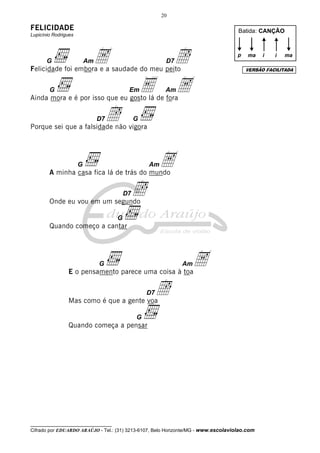 20

FELICIDADE                                                                          Batida: CANÇÃO
Lupicínio Rodrigues




       G                  Am   A
Felicidade foi embora e a saudade do meu peito
                                                    Î   D7
                                                                                    p   ma    i   i   ma

                                                                                        VERSÃO FACILITADA



        G                                 Em
Ainda mora e é por isso que eu gosto lá de fora
                                                  E A   Am



                               D7   Î
Porque sei que a falsidade não vigora
                                              G




                      G
        A minha casa fica lá de trás do mundo
                                                  Am   A
        Onde eu vou em um segundo
                                         D7   Î
                                     G
        Quando começo a cantar




                               G
                E o pensamento parece uma coisa à toa
                                                             Am  A
                Mas como é que a gente voa
                                                  D7   Î
                                              G
                Quando começa a pensar




__________________________________
Cifrado por EDUARDO ARAÚJO - Tel.: (31) 3213-6107, Belo Horizonte/MG - www.escolaviolao.com
 