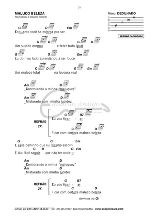 24

MALUCO BELEZA                                                                  Ritmo: DEDILHADO
Raul Seixas e Cláudio Roberto                                                  x              a
                                                                               y           m

                    d pra ser E
                                                                               z        i
                                                                               {    p
    G                       D                       Em                         |
                                                                               }
Enquanto você se esforça

                      c d                                                  d
                                                                                       VERSÃO FACILITADA

                    C           D                            G         D
Um sujeito normal                        e fazer tudo igual

G                               d
                                D
Eu do meu lado aprendendo a ser louco
                                                             Em   E

Um maluco total
                  C c d     D
                                        na loucura real
                                                         G            Em   E

        Am A a minha “maluquez”
        _Controlando
                       d                   D


        AmA com minha lucidez
        _Misturada
                       d                    D




                                    Eu vou ficar
                                                G
                                                         - ar
                                                                 B7   ı
                 REFRÃO
                   2X
                                                     C   c       d
                                    Ficar com certeza maluco beleza
                                                                           D


    G                               D                    Em
E esse caminho que eu mesmo escolhi
                C       D                            G Em
É tão fácil seguir          por não ter onde ir

        Am                                 D
        _Controlando a minha “maluquez”
        Am                                 D
        _Misturada com minha lucidez

                                                G            B7
                 REFRÃO             Eu vou ficar -           ar
                   2X                                C                     D
                                    Ficar com certeza maluco beleza
                                                              (termina no G)

__________________________________
Cifrado por EDUARDO ARAÚJO - Tel.: (31) 3213-6107, Belo Horizonte/MG - www.escolaviolao.com
 