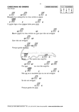 26

CABECINHA NO OMBRO                                                VERSÃO FACILITADA       Batida: GUARÂNIA
Paulo Borges




       c                   Ì                        c
                                                                                          p   i   ma   i   ma

   C                 G7                              C            C
Encosta tua cabecinha no meu ombro e chora

   F                    F
E conta logo a tua mágoa toda para mim
                                                C  c          C




               G7   Ì                           G7
       Quem chora no meu ombro eu juro que não vai embora
                                                                          Cc          C




       Que não vai embora
                            G7 Ì          G7




       Porque gosta de mim
                             C c Ç        C7




                       F
                       Amor
                                     F
                                         eu quero seu carinho
                                                              C   c   C



                            G7
                       Por que
                                 Ì        G7
                                               eu vivo tão sozinho
                                                                  Cc Ç    C7



                             F                       F
                       Não sei se a saudade fica ou se vai embora
                                                                     c    C           C




                       Se ela vai embora
                                          G7   Ì     G7




                       Porque gosta de mim
                                               Cc             C




__________________________________
Cifrado por EDUARDO ARAÚJO - Tel.: (31) 3213-6107, Belo Horizonte/MG - www.escolaviolao.com
 