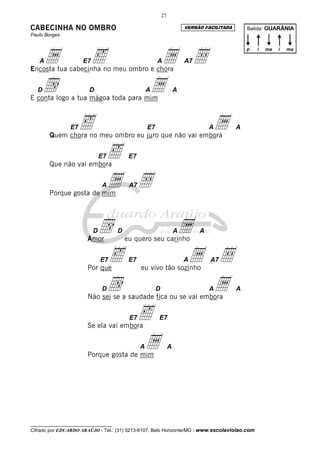 27

CABECINHA NO OMBRO                                                       VERSÃO FACILITADA       Batida: GUARÂNIA
Paulo Borges




    a                     ‰                         a Å
                                                                                                 p   i   ma   i   ma

   A                 E7                                 A                A7
Encosta tua cabecinha no meu ombro e chora

   Dd                   D
E conta logo a tua mágoa toda para mim
                                                   a
                                                   A                 A




                E7   ‰                             E7
       Quem chora no meu ombro eu juro que não vai embora
                                                                                  Aa         A




       Que não vai embora
                              E7   ‰      E7




       Porque gosta de mim
                              A    a Å    A7




                          D
                       Amor
                            d        D
                                         eu quero seu carinho
                                                                     A   a    A



                             ‰
                       Por que
                              E7          E7
                                               eu vivo tão sozinho
                                                                         Aa Å     A7



                             dD                         D
                       Não sei se a saudade fica ou se vai embora
                                                                            a     A          A




                       Se ela vai embora
                                          E7   ‰        E7




                       Porque gosta de mim
                                               a
                                               A                 A




__________________________________
Cifrado por EDUARDO ARAÚJO - Tel.: (31) 3213-6107, Belo Horizonte/MG - www.escolaviolao.com
 