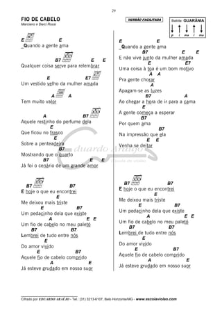 29

FIO DE CABELO                                                        VERSÃO FACILITADA                  Batida: GUARÂNIA
Marciano e Darci Rossi



Ee a gente ama
_Quando
                               E                                E                             E
                                                                                                        p    i   ma       i   ma


                                                                _Quando a gente ama

                                ı
                                                                                  B7                             E            E
                           B7                      E   E
                                                                E não vive junto da mulher amada
                                                                                       E                             E7
Qualquer coisa serve para relembrar
                                                                Uma coisa à toa é um bom motivo
                   E         ‰
Um vestido velho da mulher amada
                                              E7                Pra gente chorar
                                                                                       A          A

                                                                                          A


Tem muito valor
                       A   a        A
                                                                Apagam-se as luzes
                                                                                      B7
                                                                Ao chegar a hora de ir para a cama
                                                                                                                 A



                                                   ı
                                                                                  E
                                                                A gente começa a esperar
               A                              B7                              B7
Aquele restinho do perfume dela                                 Por quem ama
                       E                                                                          B7
Que ficou no frasco                                             Na impressão que ela
                           E                                                          E       E
Sobre a penteadeira                                             Venha se deitar
                               B7
Mostrando que o quarto
               B7                                  E   E
Já foi o cenário de um grande amor



    B7   ı                          B7
                                                                    B7   ı
                                                                E hoje o que eu encontrei
                                                                                                       B7
E hoje o que eu encontrei
                                                                                              E
                           E
                                                                Me deixou mais triste
Me deixou mais triste
                                                                              E                             B7
               E                         B7
                                                                Um pedacinho dela que existe
Um pedacinho dela que existe
                                                                                      A                          E E
                       A                       E E
                                                                Um fio de cabelo no meu paletó
Um fio de cabelo no meu paletó
                                                                     B7                                B7
      B7                            B7
                                                                Lembrei de tudo entre nós
Lembrei de tudo entre nós
                                                                                  E
                   E
                                                                Do amor vivido
Do amor vivido
                                                                          E                                 B7
           E                             B7
                                                                Aquele fio de cabelo comprido
Aquele fio de cabelo comprido
                                                                                       A                             E
                       A                           E
                                                                Já esteve grudado em nosso suor
Já esteve grudado em nosso suor




__________________________________
Cifrado por EDUARDO ARAÚJO - Tel.: (31) 3213-6107, Belo Horizonte/MG - www.escolaviolao.com
 