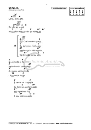 31

CHALANA                                                       VERSÃO FACILITADA         Batida: GUARÂNIA
Mário Zan e Arlindo Pinto



    e chalana
    E
Lá vai a
                E
                                                                                       p      i   ma   i   ma




        B7   ı
Bem longe se vai
                     E          E

    E               E                E        B7   B7
Riscando o remanso do rio Paraguai


                 Aa sem querer
                 Oh! Chalana
                                               A

                 E                            E
        2X        Tu aumentas minha dor
                 B7                           B7
                 Nestas águas tão serenas
                            B7                E    E
                 Vai levando o meu amor

E                       E
E assim ela se foi
E                                   B7
Nem de mim se despediu
A                           A
A chalana vai sumindo
    B7                  E
Lá na curva do rio

        E                           E
        E se ela vai magoada
                     E                   B7
        Eu bem sei que tem razão
        B7                          B7
        Fui ingrato eu feri
                 B7                 E    E
        O seu pobre coração




__________________________________
Cifrado por EDUARDO ARAÚJO - Tel.: (31) 3213-6107, Belo Horizonte/MG - www.escolaviolao.com
 