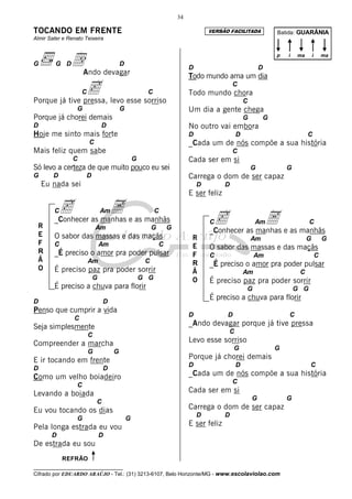 34

TOCANDO EM FRENTE                                                                  VERSÃO FACILITADA          Batida: GUARÂNIA
Almir Sater e Renato Teixeira



G        G D   dAndo devagar             D
                                                                           D                             D
                                                                                                              p   i   ma       i       ma



                                                                           Todo mundo ama um dia

                c levo esse sorriso
                    C
Porque já tive pressa,
                                                      C                    Todo mundo chora
                                                                                             C

                                                                                                 C
                  G                      G                                 Um dia a gente chega
Porque já chorei demais                                                                          G        G
D                               D                                          No outro vai embora
Hoje me sinto mais forte                                                   D                 D                             C
                        C                                                  _Cada um de nós compõe a sua história
Mais feliz quem sabe                                                                         C
                C                                G                         Cada ser em si
Só levo a certeza de que muito pouco eu sei                                                          G            G
G       D               D                                                  Carrega o dom de ser capaz
    Eu nada sei                                                                D         D
                                                                           E ser feliz

         c as manhas e as manhãs
                  A
                                                                                    c as manhas e as manhãs
                                                                                             A
        C                       Am                         C
        _Conhecer                                                                  C                  Am                    C
 R                          Am                            G       G
 E
                                                                                   _Conhecer
        O sabor das massas e das maçãs                                      R                        Am                    G           G
 F      C                       Am                            C             E      O sabor das massas e das maçãs
 R      _É preciso o amor pra poder pulsar                                  F      C                  Am                           C
 Ã                      Am                            C                     R      _É preciso o amor pra poder pulsar
 O      É preciso paz pra poder sorrir                                      Ã                    Am                    C
                            G                        G G                    O      É preciso paz pra poder sorrir
        É preciso a chuva para florir                                                            G                    G G
D                               D
                                                                                   É preciso a chuva para florir
Penso que cumprir a vida
                                                                           D             D                        C
                C
Seja simplesmente                                                          _Ando devagar porque já tive pressa
                                                                                         C
                        C
Compreender a marcha                                                       Levo esse sorriso
                                                                                             G                G
                        G            G
E ir tocando em frente                                                     Porque já chorei demais
                                                                           D                 D                              C
D                               D
Como um velho boiadeiro                                                    _Cada um de nós compõe a sua história
                                                                                             C
                  C
Levando a boiada                                                           Cada ser em si
                                                                                                     G            G
                            C
Eu vou tocando os dias                                                     Carrega o dom de ser capaz
                                                                               D         D
                  G                          G
Pela longa estrada eu vou                                                  E ser feliz
       D                        D
De estrada eu sou
            REFRÃO
__________________________________
Cifrado por EDUARDO ARAÚJO - Tel.: (31) 3213-6107, Belo Horizonte/MG - www.escolaviolao.com
 