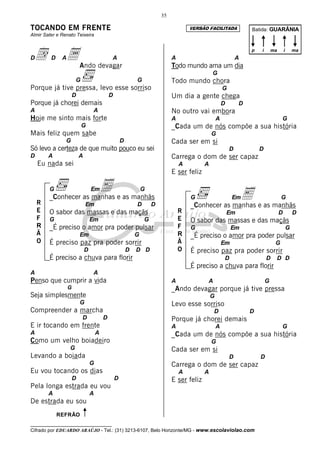 35

TOCANDO EM FRENTE                                                                      VERSÃO FACILITADA              Batida: GUARÂNIA
Almir Sater e Renato Teixeira



Dd       D    A a Ando devagar                A                                A
                                                                               Todo mundo ama um dia
                                                                                                                 A
                                                                                                                      p   i       ma       i       ma



                                                                                                 G
                      G                                       G                Todo mundo chora
Porque já tive pressa, levo esse sorriso                                                                 G
                      D                       D                                Um dia a gente chega
Porque já chorei demais                                                                                  D        D
A                                 A                                            No outro vai embora
Hoje me sinto mais forte                                                       A                     A                                 G
                          G                                                    _Cada um de nós compõe a sua história
Mais feliz quem sabe                                                                             G
                G                                     D                        Cada ser em si
Só levo a certeza de que muito pouco eu sei                                                                  D            D
D       A                 A                                                    Carrega o dom de ser capaz
    Eu nada sei                                                                    A         A
                                                                               E ser feliz

        G              E e as manhãs
        _Conhecer as manhas
                                  Em                              G
                                                                                       G              E e as manhãs
                                                                                                              Em                       G
    R                         Em                              D       D                _Conhecer as manhas
    E   O sabor das massas e das maçãs                                             R                         Em                        D           D
    F   G                         Em                              G                E   O sabor das massas e das maçãs
    R   _É preciso o amor pra poder pulsar                                         F   G                      Em                               G
    Ã                     Em                                  G                    R   _É preciso o amor pra poder pulsar
    O   É preciso paz pra poder sorrir                                             Ã                     Em                        G
                              D                           D   D D                  O   É preciso paz pra poder sorrir
        É preciso a chuva para florir                                                                    D                    D    D D
                                                                                       É preciso a chuva para florir
A                                 A
Penso que cumprir a vida                                                       A             A                                G
                  G                                                            _Ando devagar porque já tive pressa
Seja simplesmente                                                                                G
                          G                                                    Levo esse sorriso
Compreender a marcha                                                                             D                    D
                          D               D                                    Porque já chorei demais
E ir tocando em frente                                                         A                     A                                 G
A                                     A                                        _Cada um de nós compõe a sua história
Como um velho boiadeiro                                                                          G
                  G                                                            Cada ser em si
Levando a boiada                                                                                             D            D
                                  G                                            Carrega o dom de ser capaz
Eu vou tocando os dias                                                             A         A
                      D                           D                            E ser feliz
Pela longa estrada eu vou
        A                         A
De estrada eu sou
             REFRÃO
__________________________________
Cifrado por EDUARDO ARAÚJO - Tel.: (31) 3213-6107, Belo Horizonte/MG - www.escolaviolao.com
 
