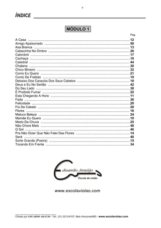9


ÍNDICE ______________________________________________

                                                     MÓDULO 1
                                                                                                                         Pag.
A Casa ................................................................................................................. 12
Amigo Apaixonado ............................................................................................... 50
Asa Branca .......................................................................................................... 13
Cabecinha No Ombro .......................................................................................... 26
Cabrobró .............................................................................................................. 17
Cachaça ............................................................................................................... 10
Catedral ............................................................................................................... 44
Chalana ................................................................................................................30
Chico Mineiro ....................................................................................................... 32
Como Eu Quero ................................................................................................... 21
Conto De Fraldas ................................................................................................. 19
Debaixo Dos Caracóis Dos Seus Cabelos .......................................................... 18
Deus e Eu No Sertão ........................................................................................... 42
Do Seu Lado ........................................................................................................ 38
É Proibido Fumar ................................................................................................. 22
Esta Chegando A Hora ........................................................................................ 11
Fada ..................................................................................................................... 36
Felicidade .............................................................................................................20
Fio De Cabelo ...................................................................................................... 28
Flores ................................................................................................................... 16
Maluco Beleza ..................................................................................................... 24
Mamãe Eu Quero .................................................................................................10
Medo Da Chuva ................................................................................................... 25
Não Chore Mais ................................................................................................... 48
O Sol .................................................................................................................... 46
Pra Não Dizer Que Não Falei Das Flores ............................................................ 14
Será ..................................................................................................................... 40
Sorte Grande (Poeira) ..........................................................................................15
Tocando Em Frente ............................................................................................. 34




                                         www.escolaviolao.com




__________________________________
Cifrado por EDUARDO ARAÚJO - Tel.: (31) 3213-6107, Belo Horizonte/MG - www.escolaviolao.com
 