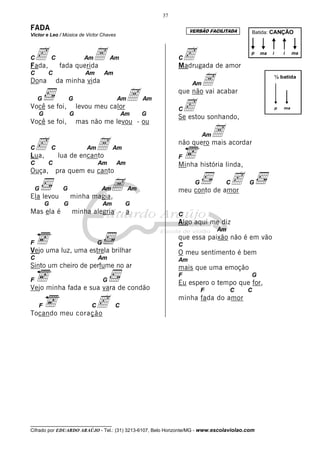 37

FADA                                                                VERSÃO FACILITADA
Victor e Leo / Música de Victor Chaves
                                                                                         Batida: CANÇÃO




Cc
Fada,
            C               A
                            Am
                 fada querida
                                          Am                   Cc de amor
                                                               Madrugada
                                                                                         p    ma   i       i    ma




                                                                     A acabar
C       C                   Am        Am
                                                                                                       ½ batida
Dona            da minha vida                                       Am

                                          A                    que não vai

                                                                c sonhando,
    G                 G                    Am        Am
Você se foi,              levou meu calor                      C                                       p   ma
    G                 G                        Am    G
                                                               Se estou
Você se foi,              mas não me levou - ou
                                                                         A acordar
                                                                         Am

Cc
Lua,
            C              A Am
                lua de encanto
                                           Am
                                                               não quero mais

                                                               F
C       C                         Am       Am                  Minha história linda,
Ouça, pra quem eu canto

    G             G              AAm            Am
                                                                     G        c
                                                               meu conto de amor
                                                                                 C      G

Ela levou             minha magia,
        G         G                   Am        G
Mas ela é             minha alegria - a                        C
                                                               Algo aqui me diz
                                                                              Am
                                                               que essa paixão não é em vão
F                                 G                            C
Vejo uma luz, uma estrela brilhar                              O meu sentimento é bem
C                                 Am                           Am
Sinto um cheiro de perfume no ar                               mais que uma emoção
                                                               F                         G
F                                     G
                                                               Eu espero o tempo que for,
Vejo minha fada e sua vara de condão                                     F         C    C

    F            c
Tocando meu coração
                              C            C
                                                               minha fada do amor




__________________________________
Cifrado por EDUARDO ARAÚJO - Tel.: (31) 3213-6107, Belo Horizonte/MG - www.escolaviolao.com
 