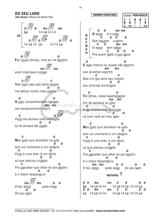 38

DO SEU LADO                                                                   VERSÃO FACILITADA                          Batida: POP-ROCK
Jota Quest / Música de Nando Reis



           D
           La
               d    D           Am
                         La La La La
                                     A            Am
                                                                                    D        D               Am Am
                                                                                                                         p       ma       i   i   ma


                                                                              O amor             é o calor

                c                                     d
 2X                                                                 R
                                                                                        C            G       D           D
                C       G                         D       D
                                                                    E
                                                                              Que aquece                 a alma
                                                                    F
           La La La La                   La La La                                  D         D               Am Am
                                                                    R
                                                                              O amor             tem sabor
                                                                    Ã

           d
                                                                                                 C            G          D            D
                                                                    O
                                                                              Pra quem bebe a sua água
       D                                          D
Faz muito tempo, mas eu me lembro                                    D                                                   D



você implicava comigo
                            Am   A           Am
                                                                   E hoje mesmo eu quase não lembro

                                                                   que já estive sozinho
                                                                                             Am              Am



           c
                                                                                C                                C
                                                                   Que um dia seria seu marido
       C                                 C                                                           D           D
Mas hoje vejo que tanto tempo                                      seu príncipe encantado
                                     D            D
me deixou muito mais calmo                                               D                                   D
                                                                   Ter filhos, nosso apartamento
   D                                         D                                                       Am       Am
O meu comportamento egoísta                                        fim de semana no sítio
                                 Am          Am                      C                                   G
seu temperamento difícil                                           Ir ao cinema todo domingo
                                                                                                         D           D
   C                                         G                     só com você ao meu lado
Você me achava meio esquisito
                         D           D                                   C                                           G
eu te achava tão chata                                             Mas tudo que acontece na vida
                                                                                                                     D           D
                                                                   tem um momento e um destino
       C                                     G                       C                                           G
Mas tudo que acontece na vida                                      Viver é uma arte, é um ofício
                                             D        D                                              D           D
tem um momento e um destino                                        só que precisa cuidado
  C                                      G                               C                                                   G
Viver é uma arte, é um ofício                                      Pra perceber que olhar só pra dentro
                            D            D                                                       D           D
só que precisa cuidado                                             é o maior desperdício
       C                                          G                           Em        Em                   G       G                    D       D
Pra perceber que olhar só pra dentro                               O teu amor                pode estar                  do seu lado
                        D            D
é o maior desperdício                                                                            REFRÃO



O teu amor
           Em   E       Em
                                pode estar
                                             G    G                D D
                                                                   La
                                                                               Am
                                                                             La La La La
                                                                                                 Am          C           G
                                                                                                         La La La La La La La
                                                                                                                                              D   D

           D        D                                              D D         Am                Am          C           G                    D   D
Do seu lado                                                        La        La La La La                 La La La La La La La



__________________________________
Cifrado por EDUARDO ARAÚJO - Tel.: (31) 3213-6107, Belo Horizonte/MG - www.escolaviolao.com
 
